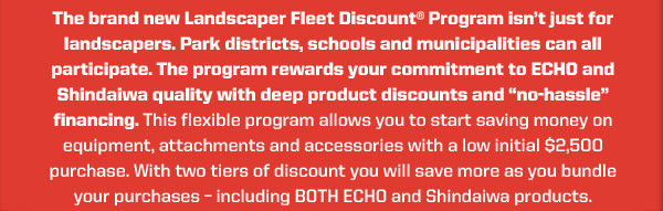 The brand new Landscaper Fleet Discount® Program isn’t just for landscapers. Park districts, schools and municipalities can all participate. The Program rewards your commitment to ECHO and Shindaiwa quality with deep product discounts and “no-hassle” financing. This flexible program allows you to start saving money on equipment, attachments and accessories with a low initial $2,500 purchase. With two tiers of discount you will save more as you bundle your purchases - including BOTH ECHO and Shindaiwa products.