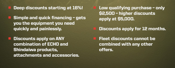 Deep discounts starting at 16%! | Low qualifying purchase - only $2,500 - higher discounts apply at $5,000. | Simple and quick financing - gets you the equipment you need quickly and painlessly. | Discounts apply for 12 months. | Discounts apply on ANY combination of ECHO and Shindaiwa products, attachments and accessories. | Fleet discounts cannot be combined with any other offers.